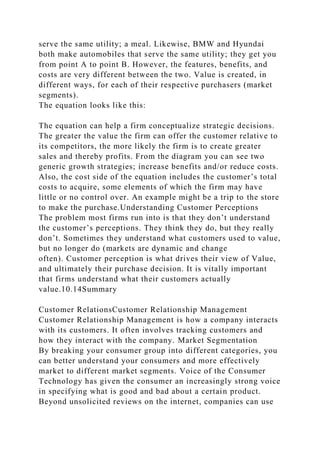 serve the same utility; a meal. Likewise, BMW and Hyundai
both make automobiles that serve the same utility; they get you
from point A to point B. However, the features, benefits, and
costs are very different between the two. Value is created, in
different ways, for each of their respective purchasers (market
segments).
The equation looks like this:
The equation can help a firm conceptualize strategic decisions.
The greater the value the firm can offer the customer relative to
its competitors, the more likely the firm is to create greater
sales and thereby profits. From the diagram you can see two
generic growth strategies; increase benefits and/or reduce costs.
Also, the cost side of the equation includes the customer’s total
costs to acquire, some elements of which the firm may have
little or no control over. An example might be a trip to the store
to make the purchase.Understanding Customer Perceptions
The problem most firms run into is that they don’t understand
the customer’s perceptions. They think they do, but they really
don’t. Sometimes they understand what customers used to value,
but no longer do (markets are dynamic and change
often). Customer perception is what drives their view of Value,
and ultimately their purchase decision. It is vitally important
that firms understand what their customers actually
value.10.14Summary
Customer RelationsCustomer Relationship Management
Customer Relationship Management is how a company interacts
with its customers. It often involves tracking customers and
how they interact with the company. Market Segmentation
By breaking your consumer group into different categories, you
can better understand your consumers and more effectively
market to different market segments. Voice of the Consumer
Technology has given the consumer an increasingly strong voice
in specifying what is good and bad about a certain product.
Beyond unsolicited reviews on the internet, companies can use
 