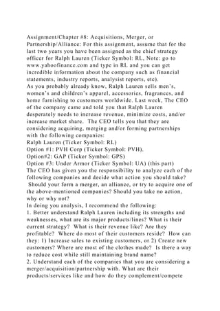 Assignment/Chapter #8: Acquisitions, Merger, or
Partnership/Alliance: For this assignment, assume that for the
last two years you have been assigned as the chief strategy
officer for Ralph Lauren (Ticker Symbol: RL, Note: go to
www.yahoofinance.com and type in RL and you can get
incredible information about the company such as financial
statements, industry reports, analysist reports, etc).
As you probably already know, Ralph Lauren sells men’s,
women’s and children’s apparel, accessories, fragrances, and
home furnishing to customers worldwide. Last week, The CEO
of the company came and told you that Ralph Lauren
desperately needs to increase revenue, minimize costs, and/or
increase market share. The CEO tells you that they are
considering acquiring, merging and/or forming partnerships
with the following companies:
Ralph Lauren (Ticker Symbol: RL)
Option #1: PVH Corp (Ticker Symbol: PVH).
Option#2: GAP (Ticker Symbol: GPS)
Option #3: Under Armor (Ticker Symbol: UA) (this part)
The CEO has given you the responsibility to analyze each of the
following companies and decide what action you should take?
Should your form a merger, an alliance, or try to acquire one of
the above-mentioned companies? Should you take no action,
why or why not?
In doing you analysis, I recommend the following:
1. Better understand Ralph Lauren including its strengths and
weaknesses, what are its major products/lines? What is their
current strategy? What is their revenue like? Are they
profitable? Where do most of their customers reside? How can
they: 1) Increase sales to existing customers, or 2) Create new
customers? Where are most of the clothes made? Is there a way
to reduce cost while still maintaining brand name?
2. Understand each of the companies that you are considering a
merger/acquisition/partnership with. What are their
products/services like and how do they complement/compete
 