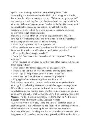 sports, war, history, survival, and board games. This
terminology is transferred to the field of strategy as a whole.
For example, when a manager states, "What is our game plan?"
the manager is asking for clarification about the organization's
strategy. When an organization ‘crafts' or builds its strategy, it
is specifically choosing the actions it will take in the
marketplace, including how it is going to compete with and
outperform other organizations.
Stakeholders can often observe an organization's chosen
strategy by evaluating what the firm does in the marketplace
and asking questions such as the following:
· What industry does the firm operate in?
· What products and/or services does the firm market and sell?
Does the firm take an offensive or defensive position?
· What is the firm's target market?
· Does the firm invest in research and development? Why or
why not?
· What product or services does the firm offer that are different
from competitors?
· What makes the firm successful or unsuccessful?
· Where does the majority of the firm's money come from?
· What type of employees does the firm invest in?
· How does the firm choose to market its products?
· Why type of manufacturing does the firm use?
Stakeholders can also come to understand an organization's
strategy by evaluating statements made by upper management.
Often, these statements can be found in mission statements,
newsletters, press conferences, employee meetings, and even a
company's annual report to shareholders. For example, consider
Microsoft's 2012 annual report by its CEO Steven A. Ballmer:
Excerpt from Microsoft's 2012 Annual Report
"As we enter this new era, there are several distinct areas of
technology that we (Microsoft) are focused on driving forward –
all of which start to show up in the devices and services
launched this year. Leading the industry in these areas over the
long term will translate to sustained growth well into the future.
 