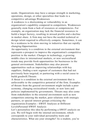 needs. Organizations may have a unique strength in marketing,
operations, design, or other specialties that leads to a
competitive advantage.Weaknesses
A weakness is a shortcoming or vulnerability in an
organization's capability compared to competitors. Weaknesses
generally stem from a lack of resources or competencies. For
example, an organization may lack the financial resources to
build a larger factory, resulting in missed profits and a decline
in market share. A firm may not have the needed technical or
design talent required to effectively compete. Sometimes, it can
be a weakness to be slow-moving in industries that are rapidly
changing.Opportunities
An opportunity is a condition in the external environment that
represents a prospect to improve the organization's competitive
position in the market. Changes in technology, a growing
middle class in international markets, or new sociocultural
trends may provide fresh opportunities for businesses in the
general environment. Stakeholders may also present
opportunities such as improving relationships with key
suppliers, finding a new segment of customers that had not
previously been targeted, or partnering with a social cause to
build goodwill.Threats
A threat is a condition in the external environment that is
unfavorable to the competitive potential of the firm. Examples
of threats from the general environment might include a poor
economy, changing sociocultural trends, or new laws and
policies implemented by governments. Threats may also come
from stakeholders in the external environment such as new
competitors entering the market, poor relations with strategic
partners, or special interest groups criticizing the
organization.Examples - SWOT Analyses at Different
LevelsPersonal SWOT Analysis
Let’s personalize this idea by performing a SWOT analysis on
you. We will begin with the internal environment, which
corresponds to your individual personality traits and
characteristics. What are your strengths? As a student, you’re
 