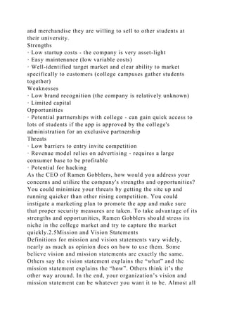 and merchandise they are willing to sell to other students at
their university.
Strengths
· Low startup costs - the company is very asset-light
· Easy maintenance (low variable costs)
· Well-identified target market and clear ability to market
specifically to customers (college campuses gather students
together)
Weaknesses
· Low brand recognition (the company is relatively unknown)
· Limited capital
Opportunities
· Potential partnerships with college - can gain quick access to
lots of students if the app is approved by the college's
administration for an exclusive partnership
Threats
· Low barriers to entry invite competition
· Revenue model relies on advertising - requires a large
consumer base to be profitable
· Potential for hacking
As the CEO of Ramen Gobblers, how would you address your
concerns and utilize the company's strengths and opportunities?
You could minimize your threats by getting the site up and
running quicker than other rising competition. You could
instigate a marketing plan to promote the app and make sure
that proper security measures are taken. To take advantage of its
strengths and opportunities, Ramen Gobblers should stress its
niche in the college market and try to capture the market
quickly.2.5Mission and Vision Statements
Definitions for mission and vision statements vary widely,
nearly as much as opinion does on how to use them. Some
believe vision and mission statements are exactly the same.
Others say the vision statement explains the “what” and the
mission statement explains the “how”. Others think it’s the
other way around. In the end, your organization’s vision and
mission statement can be whatever you want it to be. Almost all
 