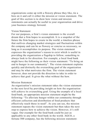 organizations come up with a flowery phrase they like, tie a
bow on it and call it either the mission or vision statement. The
goal of this section is to show how vision and mission
statements can actually be useful to your organization and drive
your business strategy forward.
Vision Statement
For our purposes, a firm’s vision statement is the overall
dream that a firm hopes to accomplish. It is a snapshot of the
future the firm hopes to create in the world; a timeless phrase
that outlives changing market strategies and fluctuations within
the company and can be as flowery or concise as necessary, so
long as it accomplishes its purpose. The vision statement
expresses the organization’s reason to exist which is useful in
providing the organization a flagship to follow; something to
always look to for direction. For example, a local food bank
might have the following as their vision statement: “To bring an
end to hunger in our community”. The vision statement explains
quickly and distinctly the overarching goal of the organization
and may be what motivates the firm. The vision statement
however, does not provide the direction to take in order to
achieve that goal. It gives the what without the how.
Mission Statement
An organization’s mission statement takes the vision statement
to the next level by providing insight on how the organization
will achieve its overarching goal. Using the example of a local
food bank, an appropriate mission statement might be the
following: “To alleviate hunger within our community through
efficient collection and distribution of food products that
effectively reach those in need”. As you can see, the mission
statement repeats the vision statement but then takes the next
step to express how to achieve the vision. However, it’s still
vague. Our example for the food bank could be just as
applicable to any other food bank in the world. AGCO, a
fortune 500 company, has the following mission statement:
 