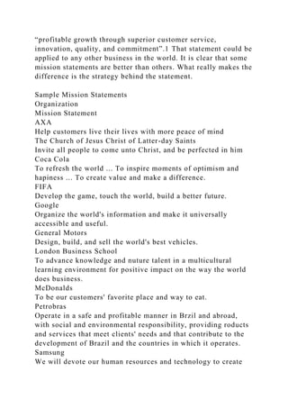 “profitable growth through superior customer service,
innovation, quality, and commitment”.1 That statement could be
applied to any other business in the world. It is clear that some
mission statements are better than others. What really makes the
difference is the strategy behind the statement.
Sample Mission Statements
Organization
Mission Statement
AXA
Help customers live their lives with more peace of mind
The Church of Jesus Christ of Latter-day Saints
Invite all people to come unto Christ, and be perfected in him
Coca Cola
To refresh the world ... To inspire moments of optimism and
hapiness ... To create value and make a difference.
FIFA
Develop the game, touch the world, build a better future.
Google
Organize the world's information and make it universally
accessible and useful.
General Motors
Design, build, and sell the world's best vehicles.
London Business School
To advance knowledge and nuture talent in a multicultural
learning environment for positive impact on the way the world
does business.
McDonalds
To be our customers' favorite place and way to eat.
Petrobras
Operate in a safe and profitable manner in Brzil and abroad,
with social and environmental responsibility, providing roducts
and services that meet clients' needs and that contribute to the
development of Brazil and the countries in which it operates.
Samsung
We will devote our human resources and technology to create
 