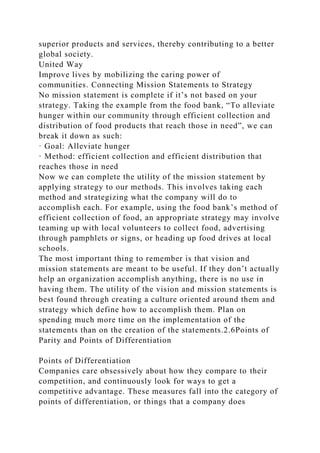 superior products and services, thereby contributing to a better
global society.
United Way
Improve lives by mobilizing the caring power of
communities. Connecting Mission Statements to Strategy
No mission statement is complete if it’s not based on your
strategy. Taking the example from the food bank, “To alleviate
hunger within our community through efficient collection and
distribution of food products that reach those in need”, we can
break it down as such:
· Goal: Alleviate hunger
· Method: efficient collection and efficient distribution that
reaches those in need
Now we can complete the utility of the mission statement by
applying strategy to our methods. This involves taking each
method and strategizing what the company will do to
accomplish each. For example, using the food bank’s method of
efficient collection of food, an appropriate strategy may involve
teaming up with local volunteers to collect food, advertising
through pamphlets or signs, or heading up food drives at local
schools.
The most important thing to remember is that vision and
mission statements are meant to be useful. If they don’t actually
help an organization accomplish anything, there is no use in
having them. The utility of the vision and mission statements is
best found through creating a culture oriented around them and
strategy which define how to accomplish them. Plan on
spending much more time on the implementation of the
statements than on the creation of the statements.2.6Points of
Parity and Points of Differentiation
Points of Differentiation
Companies care obsessively about how they compare to their
competition, and continuously look for ways to get a
competitive advantage. These measures fall into the category of
points of differentiation, or things that a company does
 
