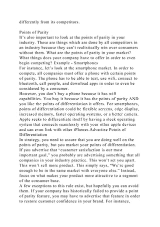 differently from its competitors.
Points of Parity
It’s also important to look at the points of parity in your
industry. These are things which are done by all competitors in
an industry because they can’t realistically win over consumers
without them. What are the points of parity in your market?
What things does your company have to offer in order to even
begin competing? Example - Smartphones
For instance, let’s look at the smartphone market. In order to
compete, all companies must offer a phone with certain points
of parity. The phone has to be able to text, use wifi, connect to
bluetooth, call people, and download apps in order to even be
considered by a consumer.
However, you don’t buy a phone because it has wifi
capabilities. You buy it because it has the points of parity AND
you like the points of differentiation it offers. For smartphones,
points of differentiation could be flexible screens, edge display,
increased memory, faster operating systems, or a better camera.
Apple seeks to differentiate itself by having a sleek operating
system that connects seamlessly with your other apple devices
and can even link with other iPhones.Advertise Points of
Differentiation
In strategy, you need to assure that you are doing well on the
points of parity, but you market your points of differentiation.
If you advertise that “customer satisfaction is our most
important goal,” you probably are advertising something that all
companies in your industry practice. This won’t set you apart.
This won’t sell more product. This simply says, “We’re good
enough to be in the same market with everyone else.” Instead,
focus on what makes your product more attractive to a segment
of the consumer base.
A few exceptions to this rule exist, but hopefully you can avoid
them. If your company has historically failed to provide a point
of parity feature, you may have to advertise that feature in order
to restore customer confidence in your brand. For instance,
 