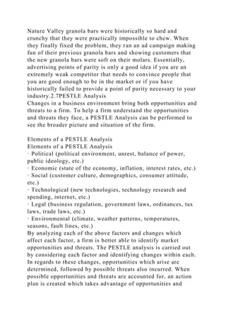 Nature Valley granola bars were historically so hard and
crunchy that they were practically impossible to chew. When
they finally fixed the problem, they ran an ad campaign making
fun of their previous granola bars and showing customers that
the new granola bars were soft on their molars. Essentially,
advertising points of parity is only a good idea if you are an
extremely weak competitor that needs to convince people that
you are good enough to be in the market or if you have
historically failed to provide a point of parity necessary to your
industry.2.7PESTLE Analysis
Changes in a business environment bring both opportunities and
threats to a firm. To help a firm understand the opportunities
and threats they face, a PESTLE Analysis can be performed to
see the broader picture and situation of the firm.
Elements of a PESTLE Analysis
Elements of a PESTLE Analysis
· Political (political environment, unrest, balance of power,
public ideology, etc.)
· Economic (state of the economy, inflation, interest rates, etc.)
· Social (customer culture, demographics, consumer attitude,
etc.)
· Technological (new technologies, technology research and
spending, internet, etc.)
· Legal (business regulation, government laws, ordinances, tax
laws, trade laws, etc.)
· Environmental (climate, weather patterns, temperatures,
seasons, fault lines, etc.)
By analyzing each of the above factors and changes which
affect each factor, a firm is better able to identify market
opportunities and threats. The PESTLE analysis is carried out
by considering each factor and identifying changes within each.
In regards to these changes, opportunities which arise are
determined, followed by possible threats also incurred. When
possible opportunities and threats are accounted for, an action
plan is created which takes advantage of opportunities and
 