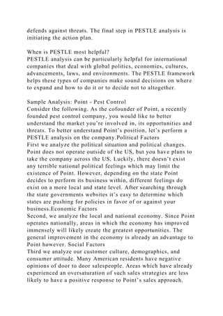 defends against threats. The final step in PESTLE analysis is
initiating the action plan.
When is PESTLE most helpful?
PESTLE analysis can be particularly helpful for international
companies that deal with global politics, economies, cultures,
advancements, laws, and environments. The PESTLE framework
helps these types of companies make sound decisions on where
to expand and how to do it or to decide not to altogether.
Sample Analysis: Point - Pest Control
Consider the following. As the cofounder of Point, a recently
founded pest control company, you would like to better
understand the market you’re involved in, its opportunities and
threats. To better understand Point’s position, let’s perform a
PESTLE analysis on the company.Political Factors
First we analyze the political situation and political changes.
Point does not operate outside of the US, but you have plans to
take the company across the US. Luckily, there doesn’t exist
any terrible national political feelings which may limit the
existence of Point. However, depending on the state Point
decides to perform its business within, different feelings do
exist on a more local and state level. After searching through
the state governments websites it’s easy to determine which
states are pushing for policies in favor of or against your
business.Economic Factors
Second, we analyze the local and national economy. Since Point
operates nationally, areas in which the economy has improved
immensely will likely create the greatest opportunities. The
general improvement in the economy is already an advantage to
Point however. Social Factors
Third we analyze our customer culture, demographics, and
consumer attitude. Many American residents have negative
opinions of door to door salespeople. Areas which have already
experienced an oversaturation of such sales strategies are less
likely to have a positive response to Point’s sales approach.
 