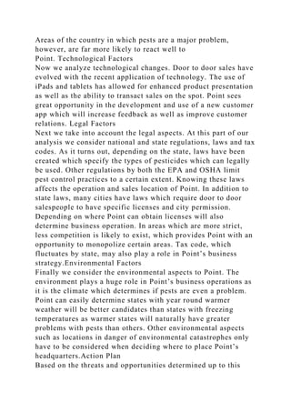 Areas of the country in which pests are a major problem,
however, are far more likely to react well to
Point. Technological Factors
Now we analyze technological changes. Door to door sales have
evolved with the recent application of technology. The use of
iPads and tablets has allowed for enhanced product presentation
as well as the ability to transact sales on the spot. Point sees
great opportunity in the development and use of a new customer
app which will increase feedback as well as improve customer
relations. Legal Factors
Next we take into account the legal aspects. At this part of our
analysis we consider national and state regulations, laws and tax
codes. As it turns out, depending on the state, laws have been
created which specify the types of pesticides which can legally
be used. Other regulations by both the EPA and OSHA limit
pest control practices to a certain extent. Knowing these laws
affects the operation and sales location of Point. In addition to
state laws, many cities have laws which require door to door
salespeople to have specific licenses and city permission.
Depending on where Point can obtain licenses will also
determine business operation. In areas which are more strict,
less competition is likely to exist, which provides Point with an
opportunity to monopolize certain areas. Tax code, which
fluctuates by state, may also play a role in Point’s business
strategy.Environmental Factors
Finally we consider the environmental aspects to Point. The
environment plays a huge role in Point’s business operations as
it is the climate which determines if pests are even a problem.
Point can easily determine states with year round warmer
weather will be better candidates than states with freezing
temperatures as warmer states will naturally have greater
problems with pests than others. Other environmental aspects
such as locations in danger of environmental catastrophes only
have to be considered when deciding where to place Point’s
headquarters.Action Plan
Based on the threats and opportunities determined up to this
 