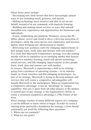 These focus areas include:
· Developing new form factors that have increasingly natural
ways to use including touch, gestures, and speech.
· Making technology more intuitive and able to act on our
behalf, instead of at our command, with machine learning.
· Building and running cloud services in ways that unleash
incredible new experiences and opportunities for businesses and
individuals.
· Firmly establishing one platform, Windows, across the PC,
tablet, phone, server and cloud to drive a thriving ecosystem of
developers, unify the cross-devise user experience, and increase
agility when bringing new advancement to market.
· Delivering new scenarios with life-changing improvements in
how people learn, work, play and interact with one another."
It is clear that Microsoft Corporation's strategy over the coming
decade will be to capitalize on an emerging market that focuses
on intuitive machine learning, touch and speech technology,
cloud services, and life-changing improvements in how people
learn, work, play and interact one with another.
In essence, Microsoft is experiencing a shift in its strategy -
going from a producer of operating systems - to an industry
leader in cloud, interface and life-changing technologies. As
part of its strategy, Microsoft is trying to develop products and
services that will create a competitive advantagethat will
benefit Microsoft in the marketplace. When an organization has
a competitive advantage, it has an ‘advantage' or ‘unique
capability' that sets it apart from all other players in the market.
A central part of any strategy is the organization's ability to
create a sustained competitive advantage.1.3The Future of the
Firm
Since strategy touches so many different aspects of a company,
it can be difficult to know where to begin. In order to create a
starting point and build a foundation for strategy, a firm should
continually ask itself the following three questions:
1. Where are we currently?
2. What are our goals?
 
