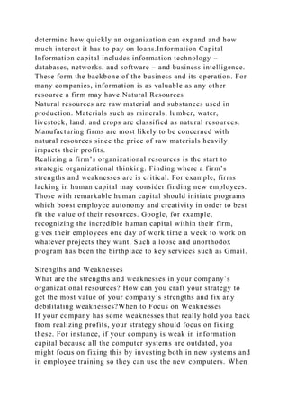 determine how quickly an organization can expand and how
much interest it has to pay on loans.Information Capital
Information capital includes information technology –
databases, networks, and software – and business intelligence.
These form the backbone of the business and its operation. For
many companies, information is as valuable as any other
resource a firm may have.Natural Resources
Natural resources are raw material and substances used in
production. Materials such as minerals, lumber, water,
livestock, land, and crops are classified as natural resources.
Manufacturing firms are most likely to be concerned with
natural resources since the price of raw materials heavily
impacts their profits.
Realizing a firm’s organizational resources is the start to
strategic organizational thinking. Finding where a firm’s
strengths and weaknesses are is critical. For example, firms
lacking in human capital may consider finding new employees.
Those with remarkable human capital should initiate programs
which boost employee autonomy and creativity in order to best
fit the value of their resources. Google, for example,
recognizing the incredible human capital within their firm,
gives their employees one day of work time a week to work on
whatever projects they want. Such a loose and unorthodox
program has been the birthplace to key services such as Gmail.
Strengths and Weaknesses
What are the strengths and weaknesses in your company’s
organizational resources? How can you craft your strategy to
get the most value of your company’s strengths and fix any
debilitating weaknesses?When to Focus on Weaknesses
If your company has some weaknesses that really hold you back
from realizing profits, your strategy should focus on fixing
these. For instance, if your company is weak in information
capital because all the computer systems are outdated, you
might focus on fixing this by investing both in new systems and
in employee training so they can use the new computers. When
 