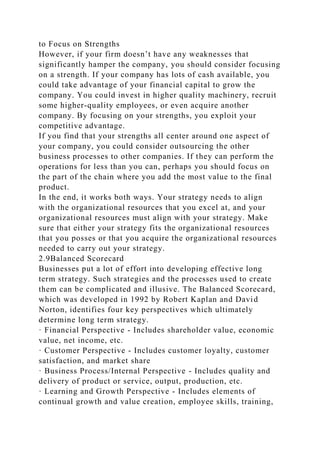 to Focus on Strengths
However, if your firm doesn’t have any weaknesses that
significantly hamper the company, you should consider focusing
on a strength. If your company has lots of cash available, you
could take advantage of your financial capital to grow the
company. You could invest in higher quality machinery, recruit
some higher-quality employees, or even acquire another
company. By focusing on your strengths, you exploit your
competitive advantage.
If you find that your strengths all center around one aspect of
your company, you could consider outsourcing the other
business processes to other companies. If they can perform the
operations for less than you can, perhaps you should focus on
the part of the chain where you add the most value to the final
product.
In the end, it works both ways. Your strategy needs to align
with the organizational resources that you excel at, and your
organizational resources must align with your strategy. Make
sure that either your strategy fits the organizational resources
that you posses or that you acquire the organizational resources
needed to carry out your strategy.
2.9Balanced Scorecard
Businesses put a lot of effort into developing effective long
term strategy. Such strategies and the processes used to create
them can be complicated and illusive. The Balanced Scorecard,
which was developed in 1992 by Robert Kaplan and David
Norton, identifies four key perspectives which ultimately
determine long term strategy.
· Financial Perspective - Includes shareholder value, economic
value, net income, etc.
· Customer Perspective - Includes customer loyalty, customer
satisfaction, and market share
· Business Process/Internal Perspective - Includes quality and
delivery of product or service, output, production, etc.
· Learning and Growth Perspective - Includes elements of
continual growth and value creation, employee skills, training,
 