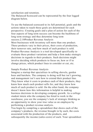 satisfaction and retention.
The Balanced Scorecard can be represented by the four legged
diagram below.
To use the balanced scorecard to its full potential, goals and the
actions taken to reach those goals are determined for each
perspective. Creating goals and a plan of action for each of the
four aspects of long term success can become the backbone of
long term strategy and thus determine long term
success.2.10Product Revenue Analysis
Most businesses with inventory sell more than one product.
These products vary in their prices, their costs of production,
their turnover rate, and how much of each product is sold.
Product Revenue Analysis is a tool developed specifically to
evaluate these product variations and help a firm make strategic
decisions in regards to their products. Such decisions might
involve deciding which products to focus on, how or if to
change prices, which product lines to consider or cut, etc.
Sample Product Revenue Analysis
Imagine a startup that specializes in selling shovels, garden
hoes and hatchets. The company is doing well but isn’t growing,
and management isn’t sure how to extend their product line.
They know what it costs to produce each of their products, they
know how much each product sells for, and they know how
much of each product is sold. On the other hand, the company
doesn’t know how this information is helpful to making
business decisions to developing company growth. As a college
student intern who the company has hired to work in the
warehouse, you see the company’s lack of strategic thinking as
an opportunity to show your true value as an employee by
performing a product revenue analysis.
You begin by compiling a spreadsheet that shows each of the
company’s products, the revenue brought in by each, the costs
associated with the production of the products, and
subsequently the income (sales-costs) of each. Your spreadsheet
 