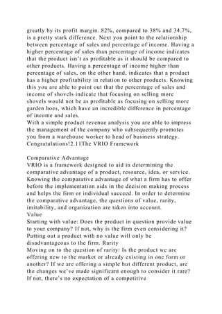 greatly by its profit margin. 82%, compared to 38% and 34.7%,
is a pretty stark difference. Next you point to the relationship
between percentage of sales and percentage of income. Having a
higher percentage of sales than percentage of income indicates
that the product isn’t as profitable as it should be compared to
other products. Having a percentage of income higher than
percentage of sales, on the other hand, indicates that a product
has a higher profitability in relation to other products. Knowing
this you are able to point out that the percentage of sales and
income of shovels indicate that focusing on selling more
shovels would not be as profitable as focusing on selling more
garden hoes, which have an incredible difference in percentage
of income and sales.
With a simple product revenue analysis you are able to impress
the management of the company who subsequently promotes
you from a warehouse worker to head of business strategy.
Congratulations!2.11The VRIO Framework
Comparative Advantage
VRIO is a framework designed to aid in determining the
comparative advantage of a product, resource, idea, or service.
Knowing the comparative advantage of what a firm has to offer
before the implementation aids in the decision making process
and helps the firm or individual succeed. In order to determine
the comparative advantage, the questions of value, rarity,
imitability, and organization are taken into account.
Value
Starting with value: Does the product in question provide value
to your company? If not, why is the firm even considering it?
Putting out a product with no value will only be
disadvantageous to the firm. Rarity
Moving on to the question of rarity: Is the product we are
offering new to the market or already existing in one form or
another? If we are offering a simple but different product, are
the changes we’ve made significant enough to consider it rare?
If not, there’s no expectation of a competitive
 