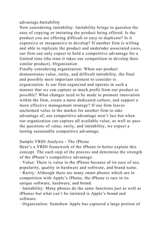advantage.Imitability
Now considering imitability: Imitability brings to question the
ease of copying or imitating the product being offered. Is the
product you are offering difficult or easy to duplicate? Is it
expensive or inexpensive to develop? If another firm is willing
and able to replicate the product and undertake associated costs,
our firm can only expect to hold a competitive advantage for a
limited time (the time it takes our competition to develop their
similar product). Organization
Finally considering organization: When our product
demonstrates value, rarity, and difficult imitability, the final
and possibly most important element to consider is
organization. Is our firm organized and operate in such a
manner that we can capture as much profit from our product as
possible? What changes need to be made to promote innovation
within the firm, create a more dedicated culture, and support a
more effective management strategy? If our firm leaves
unclaimed value in the market for another firm to take
advantage of, our competitive advantage won’t last but when
our organization can capture all available value, as well as pass
the questions of value, rarity, and imitability, we expect a
lasting sustainable competitive advantage.
Sample VRIO Analysis - The iPhone
Here’s a VRIO framework of the iPhone to better explain this
concept. The each step of the process and determine the strength
of the iPhone’s competitive advantage.
· Value: There is value in the iPhone because of its ease of use,
popularity, quality in hardware and software, and brand name.
· Rarity: Although there are many smart phones which are in
competition with Apple’s iPhone, the iPhone is rare in its
unique software, hardware, and brand.
· Imitability: Many phones do the same functions just as well as
iPhones but what can’t be imitated is Apple’s brand and
software.
· Organization: Somehow Apple has captured a large portion of
 