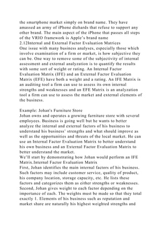the smartphone market simply on brand name. They have
amassed an army of iPhone diehards that refuse to support any
other brand. The main aspect of the iPhone that passes all steps
of the VRIO framework is Apple’s brand name
2.12Internal and External Factor Evaluation Matrices
One issue with many business analyses, especially those which
involve examination of a firm or market, is how subjective they
can be. One way to remove some of the subjectivity of internal
assessment and external analyzation is to quantify the results
with some sort of weight or rating. An Internal Factor
Evaluation Matrix (IFE) and an External Factor Evaluation
Matrix (EFE) have both a weight and a rating. An IFE Matrix is
an auditing tool a firm can use to assess its own internal
strengths and weaknesses and an EFE Matrix is an analyzation
tool a firm can use to assess the market and external elements of
the business.
Example: Johan's Furniture Store
Johan owns and operates a growing furniture store with several
employees. Business is going well but he wants to better
analyze the internal and external factors of his business to
understand his business’ strengths and what should improve as
well as the opportunities and threats of the local market. He can
use an Internal Factor Evaluation Matrix to better understand
his own business and an External Factor Evaluation Matrix to
better understand the market.
We’ll start by demonstrating how Johan would perform an IFE
Matrix.Internal Factor Evaluation Matrix
First, Johan identifies the main internal factors of his business.
Such factors may include customer service, quality of product,
his company location, storage capacity, etc. He lists these
factors and categorizes them as either strengths or weaknesses.
Second, Johan gives weight to each factor depending on the
importance of each. The weights must be made so that they total
exactly 1. Elements of his business such as reputation and
market share are naturally his highest weighted strengths and
 