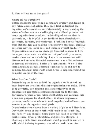 3. How will we reach our goals?
Where are we currently?
Before managers can refine a company's strategy and decide on
any future course of action, they must first understand the
organization's current status. Unfortunately, understanding the
status of a firm can be a challenging and difficult process that
many organizations overlook. In deciding where the firm is
currently at, it is helpful to get feedback from shareholders,
customers, partners, and employees. Frank and honest feedback
from stakeholders can help the firm improve processes, improve
customer service, lower cost, and improve overall productivity.
Organizations can also use strategic financial numbers to help
the organization understand its current profitability, revenue,
market share and sustainability. Later in the course, we will
discuss and examine financial statements in an effort to better
understand the financial health of organizations. We will also
learn about and discuss common financial ratios and how to
compare financial ratios with other firms to help understand the
competitiveness of the firm.
What Are Our Goals?
Determining the future path of the organization is one of the
most important decisions that any organization can make. When
done correctly, deciding the goals and objectives of the
organization can bring alignment and purpose to the firm.
Furthermore, when organizations both define and communicate
a common purpose for shareholders, it allows employees,
partners, vendors and others to work together and influence one
another towards organizational goals.
Organizations can choose from a variety of paths and directions.
Obviously, some of these paths will result in sustainability,
profitability, and success. Some paths will lead to decreased
market share, lower profitability, and possibly closure. In
choosing a path, firms must decide which product or service to
sell, which industry to pursue, and which markets to enter.
 