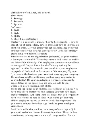 difficult to define, alter, and control.
Hard areas:
1. Strategy
2. Structure
3. Systems
Soft areas:
1. Staff
2. Style
3. Skills
4. Shared ValuesStrategy
Strategy is a company’s plan for how to be successful - how to
stay ahead of competitors, how to grow, and how to improve on
all these areas. Do your employees act in accordance with your
strategy? Does your strategy drive growth? Does your strategy
create long-term results?Structure
Structure refers to the organization (structure) of your business
- the organization of different departments and teams, as well as
the leadership hierarchy. Can employees communicate problems
to managers? Do you lose a lot of efficiency waiting for
approval or other bureaucratic processes? Are your employees
engaged and dedicated to the success of the company?Systems
Systems are the business processes that make up your company.
Do you have smaller profit margins than many companies in
your industry? Do your manufacturing processes frequently
cause delays in the orders you are sending out? Is your
workplace a safe environment? Skills
Skills are the things your employees are good at doing. Do you
have productive employees who surprise you with how much
they accomplish? Are there technical issues that you frequently
have to hire outside help to solve? Could you get one very
skilled employee instead of two lesser skilled employees? Do
you have a competitive advantage thanks to your employee
skills?Staff
Staff deals with who you hire, how many of each type of job
you need, and other Human Resource functions. These include
recruitment, training, motivation, and compensation. Do you
 