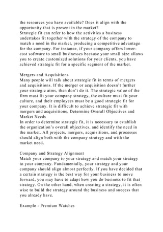 the resources you have available? Does it align with the
opportunity that is present in the market?
Strategic fit can refer to how the activities a business
undertakes fit together with the strategy of the company to
match a need in the market, producing a competitive advantage
for the company. For instance, if your company offers lower-
cost software to small businesses because your small size allows
you to create customized solutions for your clients, you have
achieved strategic fit for a specific segment of the market.
Mergers and Acquisitions
Many people will talk about strategic fit in terms of mergers
and acquisitions. If the merger or acquisition doesn’t further
your strategic aims, then don’t do it. The strategic value of the
firm must fit your company strategy, the culture must fit your
culture, and their employees must be a good strategic fit for
your company. It is difficult to achieve strategic fit with
mergers and acquisitions. Determine Overall Objectives and
Market Needs
In order to determine strategic fit, it is necessary to establish
the organization’s overall objectives, and identify the need in
the market. All projects, mergers, acquisitions, and processes
should align both with the company strategy and with the
market need.
Company and Strategy Alignment
Match your company to your strategy and match your strategy
to your company. Fundamentally, your strategy and your
company should align almost perfectly. If you have decided that
a certain strategy is the best way for your business to move
forward, you may have to adapt how you do business to fit that
strategy. On the other hand, when creating a strategy, it is often
wise to build the strategy around the business and success that
you already have.
Example - Premium Watches
 