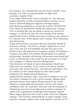 For instance, let’s pretend that you sell classy watches. Your
strategy is to offer a premium product to high-class
customers. Supply Chain
Your supply chain needs to have strategic fit. You must get
quality materials in order to build premium watches, so you
need to find both adequate suppliers and high-quality
manufacturing companies to create the watches. Distribution
Your choice of distribution should also match your strategy.
You’ve decided that you are going to pursue an exclusivity
strategy, in which you only sell your watches from certain,
sophisticated stores. Selling your fancy watch in a gas station or
in a big-box store works against your strategy. Price, Branding,
and Advertising
Along with location, your price and your branding should fit
with your strategy. You have to charge a high price to cover
your costs, but you will probably increase this price even
further to give the impression of majestic quality. Everything a
customer sees about your product should speak of its quality
and prestige. Strategic advertising will promote your brand and
create a clear picture in the mind of your consumer as to what
your company is. Human Resource Management
Your decisions in human resource management should also
align with your strategy. If you want to sell classy watches,
your sales reps need to be class, well-dressed individuals. You
are unlikely to hire cheap employees who want a quick,
temporary job. Organizational Resources
Organizational resources play a big role in whether or not you
can achieve strategic fit with a given strategy. Making those
premium watches may require hiring experts in the watch
industry to continually develop better watches and inspire
confidence from the customers. Research and Development or
Technology may have to be improved to achieve strategic fit
within your organization.Leadership and Customer Support
Other support functions also need to work with your company
strategy. Your business leadership has to make strategic sense,
and your customer support must work together with the rest of
 