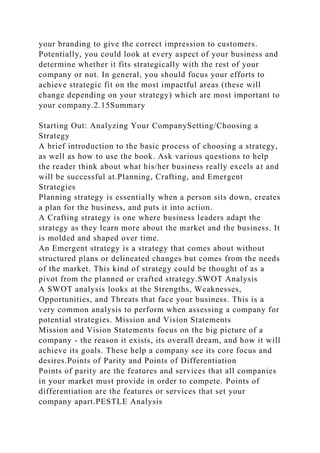your branding to give the correct impression to customers.
Potentially, you could look at every aspect of your business and
determine whether it fits strategically with the rest of your
company or not. In general, you should focus your efforts to
achieve strategic fit on the most impactful areas (these will
change depending on your strategy) which are most important to
your company.2.15Summary
Starting Out: Analyzing Your CompanySetting/Choosing a
Strategy
A brief introduction to the basic process of choosing a strategy,
as well as how to use the book. Ask various questions to help
the reader think about what his/her business really excels at and
will be successful at.Planning, Crafting, and Emergent
Strategies
Planning strategy is essentially when a person sits down, creates
a plan for the business, and puts it into action.
A Crafting strategy is one where business leaders adapt the
strategy as they learn more about the market and the business. It
is molded and shaped over time.
An Emergent strategy is a strategy that comes about without
structured plans or delineated changes but comes from the needs
of the market. This kind of strategy could be thought of as a
pivot from the planned or crafted strategy.SWOT Analysis
A SWOT analysis looks at the Strengths, Weaknesses,
Opportunities, and Threats that face your business. This is a
very common analysis to perform when assessing a company for
potential strategies. Mission and Vision Statements
Mission and Vision Statements focus on the big picture of a
company - the reason it exists, its overall dream, and how it will
achieve its goals. These help a company see its core focus and
desires.Points of Parity and Points of Differentiation
Points of parity are the features and services that all companies
in your market must provide in order to compete. Points of
differentiation are the features or services that set your
company apart.PESTLE Analysis
 