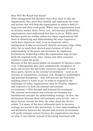 How Will We Reach Our Goals?
After management has decided where they want to take the
organization, they must then identify and implement the steps
and actions that will help the organization to achieve both it's
long-term and short-term goals. While most organizations want
to increase market share, lower cost, and increase profitability,
organizations must understand how best to do so. While most
business goals are worthy endeavors, many organizations fall
short in identifying and understanding the steps required to
reach their objectives. And, even in situations where
management is able to accurately identify necessary steps, firms
often fail to reach their desired goals because of lack of
understanding of the goals and resistance by employees.
Furthermore, leadership within the organization may not put
forth the required work, time, money and other resources
needed to reach the goals.
Because of the fast-paced global environment of business today,
even if management does gain companywide acceptance of
goals and invests the necessary resources required to reach
those goals, factors in the external environment – such as an
increase in competition, economic risk, disruptive technologies
and political disruptions – may still prevent the firm from
reaching where it wants to go. In order to respond to the
challenges of today, organizations must be flexible, adaptive
and responsive to both the internal and external
environment.1.4The Internal and External Environments
The internal environment and external environment are
foundational concepts for understanding strategy. At first, the
distinctions between these environments seem trivial - one is
about factors outside the firm, the other about the factors
within. Yet many of the most influential tools in business
strategy are rooted in this distinction. A clear understanding of
and distinction between the internal and external environment
will guide strategic actions because the organization can focus
on what it can control, instead of becoming frustrated with
 