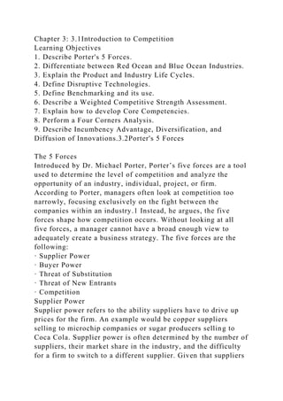 Chapter 3: 3.1Introduction to Competition
Learning Objectives
1. Describe Porter's 5 Forces.
2. Differentiate between Red Ocean and Blue Ocean Industries.
3. Explain the Product and Industry Life Cycles.
4. Define Disruptive Technologies.
5. Define Benchmarking and its use.
6. Describe a Weighted Competitive Strength Assessment.
7. Explain how to develop Core Competencies.
8. Perform a Four Corners Analysis.
9. Describe Incumbency Advantage, Diversification, and
Diffusion of Innovations.3.2Porter's 5 Forces
The 5 Forces
Introduced by Dr. Michael Porter, Porter’s five forces are a tool
used to determine the level of competition and analyze the
opportunity of an industry, individual, project, or firm.
According to Porter, managers often look at competition too
narrowly, focusing exclusively on the fight between the
companies within an industry.1 Instead, he argues, the five
forces shape how competition occurs. Without looking at all
five forces, a manager cannot have a broad enough view to
adequately create a business strategy. The five forces are the
following:
· Supplier Power
· Buyer Power
· Threat of Substitution
· Threat of New Entrants
· Competition
Supplier Power
Supplier power refers to the ability suppliers have to drive up
prices for the firm. An example would be copper suppliers
selling to microchip companies or sugar producers selling to
Coca Cola. Supplier power is often determined by the number of
suppliers, their market share in the industry, and the difficulty
for a firm to switch to a different supplier. Given that suppliers
 