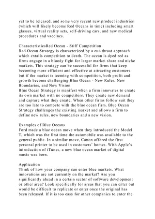 yet to be released, and some very recent new product industries
(which will likely become Red Oceans in time) including smart
glasses, virtual reality sets, self-driving cars, and new medical
procedures and vaccines.
CharacteristicsRed Ocean - Stiff Competition
Red Ocean Strategy is characterized by a cut-throat approach
which entails competition to death. The ocean is dyed red as
firms engage in a bloody fight for larger market share and niche
markets. This strategy can be successful for firms that keep
becoming more efficient and effective at attracting customers
but if the market is teeming with competition, both profit and
growth become challenging.Blue Ocean - New Rules, New
Boundaries, and New Vision
Blue Ocean Strategy is manifest when a firm innovates to create
its own market with no competitors. They create new demand
and capture what they create. When other firms follow suit they
are too late to compete with the blue ocean firm. Blue Ocean
Strategy challenges the existing market and allows a firm to
define new rules, new boundaries and a new vision.
Examples of Blue Oceans
Ford made a blue ocean move when they introduced the Model
T, which was the first time the automobile was available to the
general public. In a similar move, Canon offered the first
personal printer to be used in customers’ homes. With Apple’s
introduction of iTunes, a new blue ocean market of digital
music was born.
Application
Think of how your company can enter blue markets. What
innovations are not currently on the market? Are you
significantly ahead in a certain sector of software development
or other area? Look specifically for areas that you can enter but
would be difficult to replicate or enter once the original has
been released. If it is too easy for other companies to enter the
 