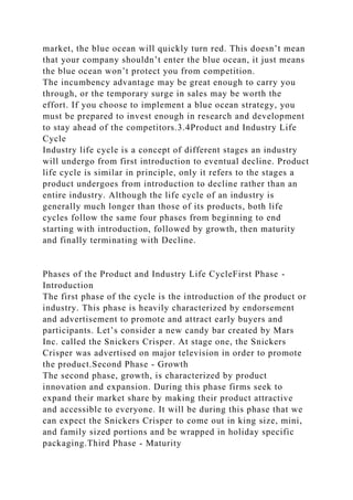 market, the blue ocean will quickly turn red. This doesn’t mean
that your company shouldn’t enter the blue ocean, it just means
the blue ocean won’t protect you from competition.
The incumbency advantage may be great enough to carry you
through, or the temporary surge in sales may be worth the
effort. If you choose to implement a blue ocean strategy, you
must be prepared to invest enough in research and development
to stay ahead of the competitors.3.4Product and Industry Life
Cycle
Industry life cycle is a concept of different stages an industry
will undergo from first introduction to eventual decline. Product
life cycle is similar in principle, only it refers to the stages a
product undergoes from introduction to decline rather than an
entire industry. Although the life cycle of an industry is
generally much longer than those of its products, both life
cycles follow the same four phases from beginning to end
starting with introduction, followed by growth, then maturity
and finally terminating with Decline.
Phases of the Product and Industry Life CycleFirst Phase -
Introduction
The first phase of the cycle is the introduction of the product or
industry. This phase is heavily characterized by endorsement
and advertisement to promote and attract early buyers and
participants. Let’s consider a new candy bar created by Mars
Inc. called the Snickers Crisper. At stage one, the Snickers
Crisper was advertised on major television in order to promote
the product.Second Phase - Growth
The second phase, growth, is characterized by product
innovation and expansion. During this phase firms seek to
expand their market share by making their product attractive
and accessible to everyone. It will be during this phase that we
can expect the Snickers Crisper to come out in king size, mini,
and family sized portions and be wrapped in holiday specific
packaging.Third Phase - Maturity
 