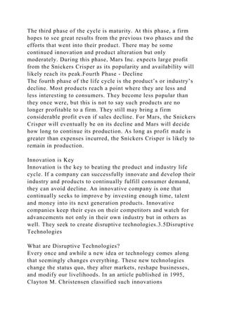 The third phase of the cycle is maturity. At this phase, a firm
hopes to see great results from the previous two phases and the
efforts that went into their product. There may be some
continued innovation and product alteration but only
moderately. During this phase, Mars Inc. expects large profit
from the Snickers Crisper as its popularity and availability will
likely reach its peak.Fourth Phase - Decline
The fourth phase of the life cycle is the product’s or industry’s
decline. Most products reach a point where they are less and
less interesting to consumers. They become less popular than
they once were, but this is not to say such products are no
longer profitable to a firm. They still may bring a firm
considerable profit even if sales decline. For Mars, the Snickers
Crisper will eventually be on its decline and Mars will decide
how long to continue its production. As long as profit made is
greater than expenses incurred, the Snickers Crisper is likely to
remain in production.
Innovation is Key
Innovation is the key to beating the product and industry life
cycle. If a company can successfully innovate and develop their
industry and products to continually fulfill consumer demand,
they can avoid decline. An innovative company is one that
continually seeks to improve by investing enough time, talent
and money into its next generation products. Innovative
companies keep their eyes on their competitors and watch for
advancements not only in their own industry but in others as
well. They seek to create disruptive technologies.3.5Disruptive
Technologies
What are Disruptive Technologies?
Every once and awhile a new idea or technology comes along
that seemingly changes everything. These new technologies
change the status quo, they alter markets, reshape businesses,
and modify our livelihoods. In an article published in 1995,
Clayton M. Christensen classified such innovations
 