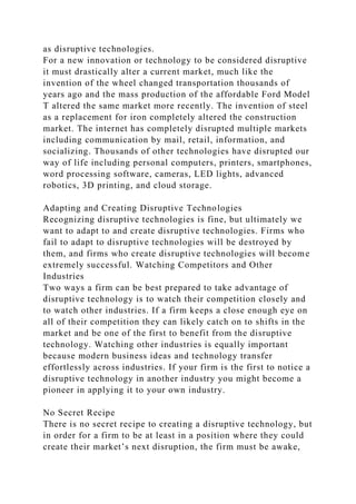 as disruptive technologies.
For a new innovation or technology to be considered disruptive
it must drastically alter a current market, much like the
invention of the wheel changed transportation thousands of
years ago and the mass production of the affordable Ford Model
T altered the same market more recently. The invention of steel
as a replacement for iron completely altered the construction
market. The internet has completely disrupted multiple markets
including communication by mail, retail, information, and
socializing. Thousands of other technologies have disrupted our
way of life including personal computers, printers, smartphones,
word processing software, cameras, LED lights, advanced
robotics, 3D printing, and cloud storage.
Adapting and Creating Disruptive Technologies
Recognizing disruptive technologies is fine, but ultimately we
want to adapt to and create disruptive technologies. Firms who
fail to adapt to disruptive technologies will be destroyed by
them, and firms who create disruptive technologies will become
extremely successful. Watching Competitors and Other
Industries
Two ways a firm can be best prepared to take advantage of
disruptive technology is to watch their competition closely and
to watch other industries. If a firm keeps a close enough eye on
all of their competition they can likely catch on to shifts in the
market and be one of the first to benefit from the disruptive
technology. Watching other industries is equally important
because modern business ideas and technology transfer
effortlessly across industries. If your firm is the first to notice a
disruptive technology in another industry you might become a
pioneer in applying it to your own industry.
No Secret Recipe
There is no secret recipe to creating a disruptive technology, but
in order for a firm to be at least in a position where they could
create their market’s next disruption, the firm must be awake,
 