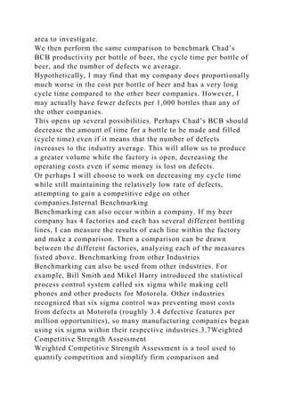 area to investigate.
We then perform the same comparison to benchmark Chad’s
BCB productivity per bottle of beer, the cycle time per bottle of
beer, and the number of defects we average.
Hypothetically, I may find that my company does proportionally
much worse in the cost per bottle of beer and has a very long
cycle time compared to the other beer companies. However, I
may actually have fewer defects per 1,000 bottles than any of
the other companies.
This opens up several possibilities. Perhaps Chad’s BCB should
decrease the amount of time for a bottle to be made and filled
(cycle time) even if it means that the number of defects
increases to the industry average. This will allow us to produce
a greater volume while the factory is open, decreasing the
operating costs even if some money is lost on defects.
Or perhaps I will choose to work on decreasing my cycle time
while still maintaining the relatively low rate of defects,
attempting to gain a competitive edge on other
companies.Internal Benchmarking
Benchmarking can also occur within a company. If my beer
company has 4 factories and each has several different bottling
lines, I can measure the results of each line within the factory
and make a comparison. Then a comparison can be drawn
between the different factories, analyzing each of the measures
listed above. Benchmarking from other Industries
Benchmarking can also be used from other industries. For
example, Bill Smith and Mikel Harry introduced the statistical
process control system called six sigma while making cell
phones and other products for Motorola. Other industries
recognized that six sigma control was preventing most costs
from defects at Motorola (roughly 3.4 defective features per
million opportunities), so many manufacturing companies began
using six sigma within their respective industries.3.7Weighted
Competitive Strength Assessment
Weighted Competitive Strength Assessment is a tool used to
quantify competition and simplify firm comparison and
 