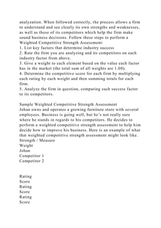 analyzation. When followed correctly, the process allows a firm
to understand and see clearly its own strengths and weaknesses,
as well as those of its competitors which help the firm make
sound business decisions. Follow these steps to perform a
Weighted Competitive Strength Assessment:
1. List key factors that determine industry success
2. Rate the firm you are analyzing and its competitors on each
industry factor from above.
3. Give a weight to each element based on the value each factor
has in the market (the total sum of all weights are 1.00).
4. Determine the competitive score for each firm by multiplying
each rating by each weight and then summing totals for each
firm.
5. Analyze the firm in question, comparing each success factor
to its competitors.
Sample Weighted Competitive Strength Assessment
Johan owns and operates a growing furniture store with several
employees. Business is going well, but he’s not really sure
where he stands in regards to his competitors. He decides to
perform a weighted competitive strength assessment to help him
decide how to improve his business. Here is an example of what
that weighted competitive strength assessment might look like.
Strength / Measure
Weight
Johan
Competitor 1
Competitor 2
Rating
Score
Rating
Score
Rating
Score
 