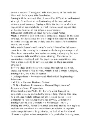 external factors. Throughout this book, many of the tools and
ideas will build upon this foundation.
Strategic fit is one such idea. It would be difficult to understand
strategic fit without an understanding of the internal and
external environments. Strategic fit is the degree to which an
organization can match its internal resources and capabilities
with opportunities in the external environment.
Influencer spotlight: Michael PorterMichael Porter
Michael Porter is one of the most influential figures in business
strategy. His ideas have not only shaped the academic field of
business strategy but are widely used by successful businesses
around the world.
What made Porter's work so influential? Part of its influence
came from his training in economics - he brought concepts and
ideas from economics into business strategy, changing the way
businessmen talk and think about strategy. This focus on
economics, combined with his expertise on competition, gave
him a unique ability to advise countries on their economic
strategy.1
Porter's ideas and tools are discussed throughout this book,
including Porter's Five Forces, Porter's Four Corners Analysis,
Strategic Fit, and CSR.Education
· Undergraduate - Aerospace and Mechanical Engineering -
Princeton
· M.B.A. - Harvard Business School
· Ph.D. - Business Economics - Harvard Department of
EconomicsCareer Progression
Upon finishing his Ph.D., Dr. Porter's work focused on
corporate strategy and industry competition. During this time,
he published widely influential articles and books - How
Competitive Forces Shape Strategy (1979), Competitive
Strategy(1980), and Competitive Advantage (1985). 2
During the 1990s, Porter's research centered around how regions
and nations could use microeconomic principles to improve
their competitiveness. In particular, he looked at the idea of
clusters - regions where companies of a particular industry were
 