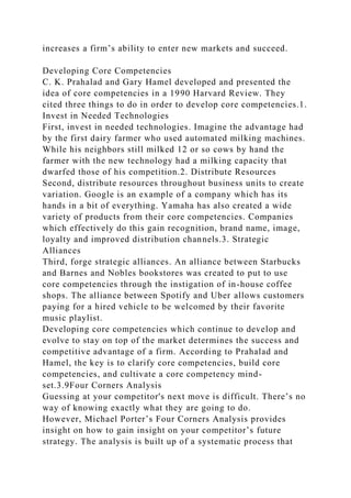 increases a firm’s ability to enter new markets and succeed.
Developing Core Competencies
C. K. Prahalad and Gary Hamel developed and presented the
idea of core competencies in a 1990 Harvard Review. They
cited three things to do in order to develop core competencies.1.
Invest in Needed Technologies
First, invest in needed technologies. Imagine the advantage had
by the first dairy farmer who used automated milking machines.
While his neighbors still milked 12 or so cows by hand the
farmer with the new technology had a milking capacity that
dwarfed those of his competition.2. Distribute Resources
Second, distribute resources throughout business units to create
variation. Google is an example of a company which has its
hands in a bit of everything. Yamaha has also created a wide
variety of products from their core competencies. Companies
which effectively do this gain recognition, brand name, image,
loyalty and improved distribution channels.3. Strategic
Alliances
Third, forge strategic alliances. An alliance between Starbucks
and Barnes and Nobles bookstores was created to put to use
core competencies through the instigation of in-house coffee
shops. The alliance between Spotify and Uber allows customers
paying for a hired vehicle to be welcomed by their favorite
music playlist.
Developing core competencies which continue to develop and
evolve to stay on top of the market determines the success and
competitive advantage of a firm. According to Prahalad and
Hamel, the key is to clarify core competencies, build core
competencies, and cultivate a core competency mind-
set.3.9Four Corners Analysis
Guessing at your competitor's next move is difficult. There’s no
way of knowing exactly what they are going to do.
However, Michael Porter’s Four Corners Analysis provides
insight on how to gain insight on your competitor’s future
strategy. The analysis is built up of a systematic process that
 