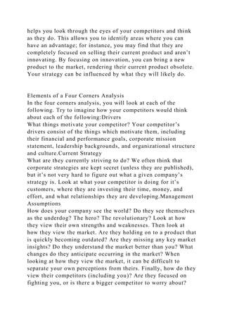 helps you look through the eyes of your competitors and think
as they do. This allows you to identify areas where you can
have an advantage; for instance, you may find that they are
completely focused on selling their current product and aren’t
innovating. By focusing on innovation, you can bring a new
product to the market, rendering their current product obsolete.
Your strategy can be influenced by what they will likely do.
Elements of a Four Corners Analysis
In the four corners analysis, you will look at each of the
following. Try to imagine how your competitors would think
about each of the following:Drivers
What things motivate your competitor? Your competitor’s
drivers consist of the things which motivate them, including
their financial and performance goals, corporate mission
statement, leadership backgrounds, and organizational structure
and culture.Current Strategy
What are they currently striving to do? We often think that
corporate strategies are kept secret (unless they are published),
but it’s not very hard to figure out what a given company’s
strategy is. Look at what your competitor is doing for it’s
customers, where they are investing their time, money, and
effort, and what relationships they are developing.Management
Assumptions
How does your company see the world? Do they see themselves
as the underdog? The hero? The revolutionary? Look at how
they view their own strengths and weaknesses. Then look at
how they view the market. Are they holding on to a product that
is quickly becoming outdated? Are they missing any key market
insights? Do they understand the market better than you? What
changes do they anticipate occurring in the market? When
looking at how they view the market, it can be difficult to
separate your own perceptions from theirs. Finally, how do they
view their competitors (including you)? Are they focused on
fighting you, or is there a bigger competitor to worry about?
 