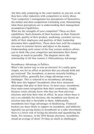 Are they only competing in the same markets as you are, or do
they have other industries with competitors to worry about.
Your competitor’s management has perceptions of themselves,
the market and their competition (including you). Determining
what those perceptions are is understanding their management
assumptions.Capabilities
What are the strengths of your competitor? These are their
capabilities. Such elements of their business as their financial
strength, quality of their product, marketing, customer service,
skills of their employees and qualities of their leadership
determine their capabilities. These show how well the company
can react to external factors and adjust to the market.
Understanding each corner of the four corners analysis allows
you to think like your competitor and determine their future
strategy as much as possible. The diagram shows the
relationship of all four corners.3.10Incumbency Advantage
Incumbency Advantage in Politics
What’s the easiest way to win an election? It’s really quite
simple; run for an office or position that you already hold and
get reelected. The incumbent, or person currently holding a
political office, generally has a huge advantage over a
challenger. This is referred to as incumbency advantage.
Why does this happen? Incumbents often have structural
advantages that play in their favor. In most cases, incumbents
have more name-recognition than their competitors, simply
because voters already know who they are from previous
elections and from their time in office. In areas where there is
not a set schedule for elections, the incumbent can choose an
election time that is favorable to them. Additionally,
incumbents have huge advantages in fundraising. Financial
backers are more likely to support an incumbent, and lobbyists
logically see giving money to incumbents as a safer investment-
there is a lower risk of losing the election and squandering the
funds. For instance, in the 2016 Senate elections, incumbents
raised an average of about 10 times as much as challengers
 