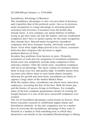 ($7,900,000 per Senator vs. $756,000).
Incumbency Advantage in Business
The incumbency advantages is also very prevalent in business,
and it parallels that of the political sector. Just as in elections,
name recognition is a huge advantage in attracting potential
customers and investors. Consumers trust the brands they
already know. A new company can spend millions of dollars
trying to get their name out into the market, whereas established
companies don’t have to spend a penny for the name recognition
they already have. Beyond name-recognition, incumbent
companies also have customer loyalty, obviously a powerful
factor. Even when Apple Maps proved to be a fiasco, customers
held onto their religious-like devotion to Apple
products.Barriers to Entry
Invaders face problems from barriers to entry. Primarily,
economies of scale prevent usurpation of incumbent companies.
Initial costs can completely exclude many competitors from
entering a market. After the initial costs, incumbent companies
still are at an advantage. The sheer volume of customers allows
them to keep costs low and quality high. Available money from
investors also allows them to raise funds almost instantly,
allowing for growth and innovation. Incumbents are likely to
capture a large share of the market.Market Share
With this market share, incumbents can attract more innovative
employees, recruiting the best of the best. Both the better pay
and the history of success brings in brilliance. For example,
many of the best computer programmers dream of working for
Google because it is one of the most successful companies ever
created.
The list of incumbent advantages could stretch on forever, from
better consumer research to established supply chains and
distribution channels. In the end, companies new to a market
have to overcome the incumbency advantage if they want to
flourish in a market or find something new to which they
themselves can benefit as the incumbent.Disadvantages to Being
 