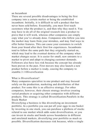 an Incumbent
There are several possible disadvantages to being the first
company into a certain market or being the established
incumbent. Initially, it is difficult to sell a product that has
never been sold before. Essentially, you must first teach
customers what the product is, and then why they need it. You
may have to do all of the original research into a product to
prove that it will work, whereas other companies can simply
copy what you’ve already done. Companies who follow you into
the market may learn from your mistakes, and may find ways to
offer better features. This can cause your customers to switch
from your brand after their first few experiences. Incumbents
tend to follow the same path that they originally started on,
which may lead to the eventual demise of the company when
market changes occur. It is easier for small, new entrants to a
market to pivot and adapt to changing customer demands.
Followers also have less risk because the concept has already
been proven in the past. First movers may also launch a new
product before a market is ready, causing the company to
stumble.3.11Diversification
What is Diversification?
Many companies specialize in one product and stay focused
solely on the production, marketing and distribution of that
product. For some this is an effective strategy. For other
companies, however, their chosen strategy involves creating
varied products or acquiring other companies with different
products. This strategy is called Diversification.Parallels in the
Stock Market
Diversifying a business is like diversifying an investment
portfolio. In a portfolio you can put all your eggs in one basket
by investing in one stock, you can purchase a plethora of stocks
related to one market which adds some diversification, or you
can invest in stocks and bonds across boundaries in different
and unrelated markets, diversifying your portfolio as much as
possible. Diversification decreases risk because, while a single
 