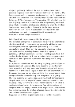 adopters generally embrace the new technology due to the
positive response from innovators and represent the next 13.5%.
Consumers who have aversion to risk and rely on the experience
of other consumers fall into the early majority and represent the
following 34% of consumers. The ensuing 34% who fall into the
late majority consist of consumers who are generally skeptical
or apathetic towards a product and adopt only after the product
has become commonplace. Laggards, as the name suggest
represent the last 16.5% of consumers who resist the new
product and may not even accept it until conventional
substitutes are no longer accessible.
Price SensitivityInnovators and Early Adopters
The different categories of consumers have very different levels
of price sensitivity. Innovators are generally willing to pay a
much higher price for a product, particularly if it seems
particularly novel. They may be unusually interested in the
particular market, causing them to apportion a greater
percentage of their disposable income towards products in that
market. Early Adopters will pay premium prices, assuming the
innovators had a positive experience with the product.Early
Majority
As a product transitions into the early majority, price begins to
become more of an issue. The early majority are moderately
price sensitive, and may shy away from the prices which were
acceptable in the earlier stages of the diffusion of innovations.
However, they are not so price sensitive that your product risks
being destroyed by excessively low margins.Late Majority
The late majority are very price sensitive. Small differences in
the price can make a huge difference to the conservative, late
majority. They have watched most people around them adopt a
product without buying it, so they are fine with waiting a bit
longer if they can enjoy a lower price. If you want to attract the
late majority, make the product cheaper, in addition to easier to
use and more convenient.Laggards
Laggards are at least as price sensitive as the late majority.
 