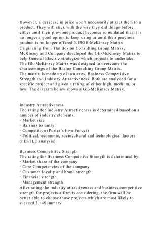 However, a decrease in price won’t necessarily attract them to a
product. They will stick with the way they did things before
either until their previous product becomes so outdated that it is
no longer a good option to keep using or until their previous
product is no longer offered.3.13GE-McKinsey Matrix
Originating from The Boston Consulting Group Matrix,
McKinsey and Company developed the GE-McKinsey Matrix to
help General Electric strategize which projects to undertake.
The GE-McKinsey Matrix was designed to overcome the
shortcomings of the Boston Consulting Group Matrix.
The matrix is made up of two axes, Business Competitive
Strength and Industry Attractiveness. Both are analyzed for a
specific project and given a rating of either high, medium, or
low. The diagram below shows a GE-McKinsey Matrix.
Industry Attractiveness
The rating for Industry Attractiveness is determined based on a
number of industry elements:
· Market size
· Barriers to Entry
· Competition (Porter’s Five Forces)
· Political, economic, sociocultural and technological factors
(PESTLE analysis)
Business Competitive Strength
The rating for Business Competitive Strength is determined by:
· Market share of the company
· Core Competencies of the company
· Customer loyalty and brand strength
· Financial strength
· Management strength
After rating the industry attractiveness and business competitive
strength for projects a firm is considering, the firm will be
better able to choose those projects which are most likely to
succeed.3.14Summary
 