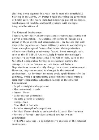 clustered close together in a way that is mutually beneficial.3
Starting in the 2000s, Dr. Porter began analyzing the economics
of health care. This work included measuring patient outcomes,
reimbursement models, and health systems with multiple,
integrated locations. 4
The External Environment
There are, obviously, many events and circumstances outside of
a given organization. The external environment focuses on a
subset of these events and circumstances - the factors that will
impact the organization. Some difficulty arises in considering a
broad enough range of factors that impact the organization
without considering unnecessary factors. Some strategic tools,
such as the STEEPLE Analysis, help broaden the manager's
perspective on what impacts the firm. Other tools, such as the
Weighted Comparative Strengths assessment, narrow the
manager's view to focus on certain important factors.
Organizations cannot directly change the external environment.
However, they can respond to changes in the external
environment. An incorrect response could spell disaster for the
company, while a spectacularly good response could create a
temporary comparative advantage.Factors in the External
Environment
· Legal oversight and regulation
· Macroeconomic trends
· Interest Rates
· Labor market constraints
· Industry growth or decline
· Competition
· New Market Entrants
· Relative strength of competitors
· Political FactorsTools to Analyze the External Environment
· Porter's 5 Forces - provides a broad perspective on
competition.
· STEEPLE Analysis - a comprehensive analysis of the external
environment.
 