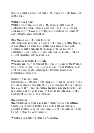 Here is a brief summary of each of the strategic tools discussed
in this topic.
Porter's Five Forces
Porter’s Five Forces are one of the fundamental ways of
evaluating the competition in a market. The Five Forces are
supplier power, buyer power, threat of substitution, threat of
new entrants, and competition.
Blue Ocean vs. Red Ocean Strategy
All companies compete in either a Red Ocean or a Blue Ocean.
A Red Ocean is a market saturated with competition, and
companies battle between themselves over the available
customers. Blue Oceans are new industries or products which
are not saturated with competition.
Product and Industry Life cycle
Products generally go through the 4 major stages of the Product
Life Cycle: Introduction, Growth, Maturity, and Decline. Each
of these stages is characterized by different pricing and
promotional strategies.
Disruptive Technologies
Sometimes, a technology will completely change the nature of a
market, rendering products obsolete or changing the way people
live day to day. These disruptive technologies are both difficult
to achieve and tricky to plan for, but can provide some of the
best possible growth for a company.
Benchmarking
Benchmarking is when a company compares itself to different
businesses in their industry. This gives a telling look into
possible explanations for their success in the market, which can
be put in place by your business.
Weighted Competitive Strength Assessment
 