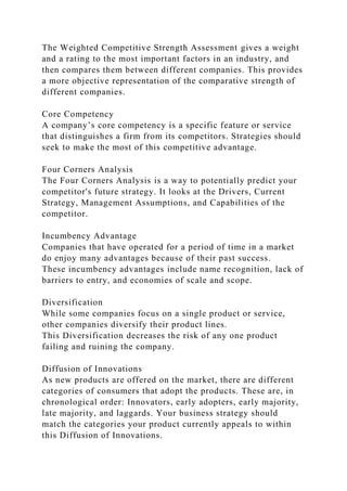 The Weighted Competitive Strength Assessment gives a weight
and a rating to the most important factors in an industry, and
then compares them between different companies. This provides
a more objective representation of the comparative strength of
different companies.
Core Competency
A company’s core competency is a specific feature or service
that distinguishes a firm from its competitors. Strategies should
seek to make the most of this competitive advantage.
Four Corners Analysis
The Four Corners Analysis is a way to potentially predict your
competitor's future strategy. It looks at the Drivers, Current
Strategy, Management Assumptions, and Capabilities of the
competitor.
Incumbency Advantage
Companies that have operated for a period of time in a market
do enjoy many advantages because of their past success.
These incumbency advantages include name recognition, lack of
barriers to entry, and economies of scale and scope.
Diversification
While some companies focus on a single product or service,
other companies diversify their product lines.
This Diversification decreases the risk of any one product
failing and ruining the company.
Diffusion of Innovations
As new products are offered on the market, there are different
categories of consumers that adopt the products. These are, in
chronological order: Innovators, early adopters, early majority,
late majority, and laggards. Your business strategy should
match the categories your product currently appeals to within
this Diffusion of Innovations.
 