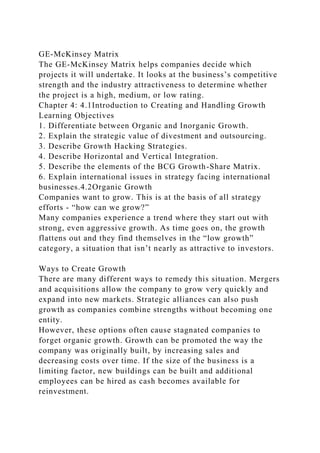 GE-McKinsey Matrix
The GE-McKinsey Matrix helps companies decide which
projects it will undertake. It looks at the business’s competitive
strength and the industry attractiveness to determine whether
the project is a high, medium, or low rating.
Chapter 4: 4.1Introduction to Creating and Handling Growth
Learning Objectives
1. Differentiate between Organic and Inorganic Growth.
2. Explain the strategic value of divestment and outsourcing.
3. Describe Growth Hacking Strategies.
4. Describe Horizontal and Vertical Integration.
5. Describe the elements of the BCG Growth-Share Matrix.
6. Explain international issues in strategy facing international
businesses.4.2Organic Growth
Companies want to grow. This is at the basis of all strategy
efforts - “how can we grow?”
Many companies experience a trend where they start out with
strong, even aggressive growth. As time goes on, the growth
flattens out and they find themselves in the “low growth”
category, a situation that isn’t nearly as attractive to investors.
Ways to Create Growth
There are many different ways to remedy this situation. Mergers
and acquisitions allow the company to grow very quickly and
expand into new markets. Strategic alliances can also push
growth as companies combine strengths without becoming one
entity.
However, these options often cause stagnated companies to
forget organic growth. Growth can be promoted the way the
company was originally built, by increasing sales and
decreasing costs over time. If the size of the business is a
limiting factor, new buildings can be built and additional
employees can be hired as cash becomes available for
reinvestment.
 