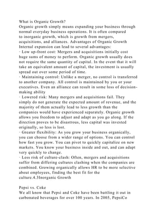 What is Organic Growth?
Organic growth simply means expanding your business through
normal everyday business operations. It is often compared
to inorganic growth, which is growth from mergers,
acquisitions, and alliances. Advantages of Organic Growth
Internal expansion can lead to several advantages:
· Low up-front cost: Mergers and acquisitions initially cost
huge sums of money to perform. Organic growth usually does
not require the same quantity of capital. In the event that it will
take an equivalent amount of capital, the investment is usually
spread out over some period of time.
· Maintaining control: Unlike a merger, no control is transferred
to another company. All control is maintained by you or your
executives. Even an alliance can result in some loss of decision-
making ability
· Lowered risk: Many mergers and acquisitions fail. They
simply do not generate the expected amount of revenue, and the
majority of them actually lead to less growth than the
companies would have experienced separately. Organic growth
allows you freedom to adjust and adapt as you go along. If the
direction proves to be disastrous, less capital was invested
originally, so less is lost.
· Greater flexibility: As you grow your business organically,
you can choose from a wider range of options. You can control
how fast you grow. You can pivot to quickly capitalize on new
markets. You know your business inside and out, and can adapt
very quickly to change.
· Less risk of culture-clash: Often, mergers and acquisitions
suffer from differing cultures clashing when the companies are
combined. Growing organically allows HR to be more selective
about employees, finding the best fit for the
culture.4.3Inorganic Growth
Pepsi vs. Coke
We all know that Pepsi and Coke have been battling it out in
carbonated beverages for over 100 years. In 2005, PepsiCo
 