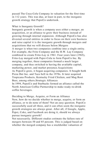 passed The Coca-Cola Company in valuation for the first time
in 112 years. This was due, at least in part, to the inorganic
growth strategy that PepsiCo undertook.
What is Inorganic Growth?
Inorganic growth is when a company uses either a merger, an
acquisition, or an alliance to grow their business instead of
growing through internal expansion. Although PepsiCo has also
divested several entities in order to focus on their core business
and raise capital it is the inorganic growth through mergers and
acquisitions that we will discuss below.Mergers
A merger is when two companies combine into a single entity.
For example, the Frito Company and the H.W. Lay Company
combined to create Frito-Lay in 1961. Four years later (1965),
Frito-Lay merged with Pepsi-Cola to form PepsiCo Inc. By
merging together, these companies formed a much larger
company, and thus switched to having the available capital,
marketing power, and market presence.Acquisitions
As PepsiCo grew, it began acquiring companies. It bought both
Pizza Hut Inc. and Taco bell in the 1970s. It later acquired
Tropicana Products, Kentucky Fried Chicken, and Mug Root
Beer, among others.Strategic Alliances
In 1994, PepsiCo and Starbucks formed an alliance called the
North American Coffee Partnership to make ready-to-drink
coffee beverages.
Deciding to Merge, Acquire, or Form an Alliance
Now, how do we decide whether to merge, acquire, or form an
alliance, or to do none of them? Not an easy question. PepsiCo
successfully used all three, and it can often seem the inorganic
growth strategies are always great. After all, if Google, Apple,
Pepsi, Coke, and Facebook are doing it, should we always
pursue inorganic growth?
Not necessarily. Different studies estimate the failure rate of
mergers between 50 and 85 percent. This is judged based on
whether the merged company has a stockholder valuation of
 