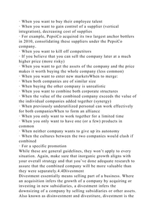 · When you want to buy their employee talent
· When you want to gain control of a supplier (vertical
integration), decreasing cost of supplies
· For example, PepsiCo acquired its two largest anchor bottlers
in 2010, consolidating these suppliers under the PepsiCo
company.
· When you want to kill off competitors
· If you believe that you can sell the company later at a much
higher price (more risky)
· When you want to get the assets of the company and the price
makes it worth buying the whole company (less common)
· When you want to enter new marketsWhen to merge:
· When both companies are of similar size
· When buying the other company is unrealistic
· When you want to combine both corporate structures
· When the value of the combined company exceeds the value of
the individual companies added together (synergy)
· When previously underutilized personal can work effectively
for both companiesWhen to form an alliance
· When you only want to work together for a limited time
· When you only want to have one (or a few) products in
common
· When neither company wants to give up its autonomy
· When the cultures between the two companies would clash if
combined
· For a specific promotion
While these are general guidelines, they won’t apply to every
situation. Again, make sure that inorganic growth aligns with
your overall strategy and that you’ve done adequate research to
assure that the combined company will be more valuable than
they were separately.4.4Divestment
Divestment essentially means selling part of a business. Where
an acquisition infers the growth of a company by acquiring or
investing in new subsidiaries, a divestment infers the
downsizing of a company by selling subsidiaries or other assets.
Also known as disinvestment and divestiture, divestment is the
 