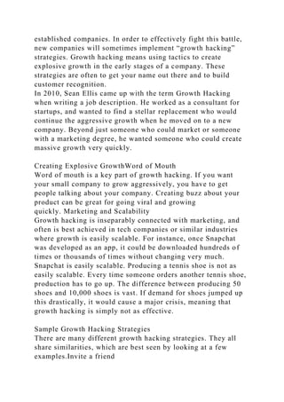 established companies. In order to effectively fight this battle,
new companies will sometimes implement “growth hacking”
strategies. Growth hacking means using tactics to create
explosive growth in the early stages of a company. These
strategies are often to get your name out there and to build
customer recognition.
In 2010, Sean Ellis came up with the term Growth Hacking
when writing a job description. He worked as a consultant for
startups, and wanted to find a stellar replacement who would
continue the aggressive growth when he moved on to a new
company. Beyond just someone who could market or someone
with a marketing degree, he wanted someone who could create
massive growth very quickly.
Creating Explosive GrowthWord of Mouth
Word of mouth is a key part of growth hacking. If you want
your small company to grow aggressively, you have to get
people talking about your company. Creating buzz about your
product can be great for going viral and growing
quickly. Marketing and Scalability
Growth hacking is inseparably connected with marketing, and
often is best achieved in tech companies or similar industries
where growth is easily scalable. For instance, once Snapchat
was developed as an app, it could be downloaded hundreds of
times or thousands of times without changing very much.
Snapchat is easily scalable. Producing a tennis shoe is not as
easily scalable. Every time someone orders another tennis shoe,
production has to go up. The difference between producing 50
shoes and 10,000 shoes is vast. If demand for shoes jumped up
this drastically, it would cause a major crisis, meaning that
growth hacking is simply not as effective.
Sample Growth Hacking Strategies
There are many different growth hacking strategies. They all
share similarities, which are best seen by looking at a few
examples.Invite a friend
 
