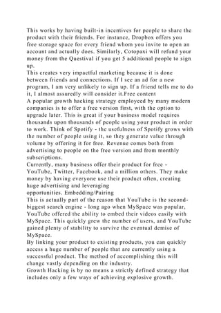 This works by having built-in incentives for people to share the
product with their friends. For instance, Dropbox offers you
free storage space for every friend whom you invite to open an
account and actually does. Similarly, Cotopaxi will refund your
money from the Questival if you get 5 additional people to sign
up.
This creates very impactful marketing because it is done
between friends and connections. If I see an ad for a new
program, I am very unlikely to sign up. If a friend tells me to do
it, I almost assuredly will consider it.Free content
A popular growth hacking strategy employeed by many modern
companies is to offer a free version first, with the option to
upgrade later. This is great if your business model requires
thousands upon thousands of people using your product in order
to work. Think of Spotify - the usefulness of Spotify grows with
the number of people using it, so they generate value through
volume by offering it for free. Revenue comes both from
advertising to people on the free version and from monthly
subscriptions.
Currently, many business offer their product for free -
YouTube, Twitter, Facebook, and a million others. They make
money by having everyone use their product often, creating
huge advertising and leveraging
opportunities. Embedding/Pairing
This is actually part of the reason that YouTube is the second-
biggest search engine - long ago when MySpace was popular,
YouTube offered the ability to embed their videos easily with
MySpace. This quickly grew the number of users, and YouTube
gained plenty of stability to survive the eventual demise of
MySpace.
By linking your product to existing products, you can quickly
access a huge number of people that are currently using a
successful product. The method of accomplishing this will
change vastly depending on the industry.
Growth Hacking is by no means a strictly defined strategy that
includes only a few ways of achieving explosive growth.
 