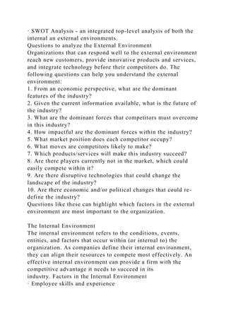 · SWOT Analysis - an integrated top-level analysis of both the
internal an external environments.
Questions to analyze the External Environment
Organizations that can respond well to the external environment
reach new customers, provide innovative products and services,
and integrate technology before their competitors do. The
following questions can help you understand the external
environment:
1. From an economic perspective, what are the dominant
features of the industry?
2. Given the current information available, what is the future of
the industry?
3. What are the dominant forces that competitors must overcome
in this industry?
4. How impactful are the dominant forces within the industry?
5. What market position does each competitor occupy?
6. What moves are competitors likely to make?
7. Which products/services will make this industry succeed?
8. Are there players currently not in the market, which could
easily compete within it?
9. Are there disruptive technologies that could change the
landscape of the industry?
10. Are there economic and/or political changes that could re-
define the industry?
Questions like these can highlight which factors in the external
environment are most important to the organization.
The Internal Environment
The internal environment refers to the conditions, events,
entities, and factors that occur within (or internal to) the
organization. As companies define their internal environment,
they can align their resources to compete most effectively. An
effective internal environment can provide a firm with the
competitive advantage it needs to succeed in its
industry. Factors in the Internal Environment
· Employee skills and experience
 